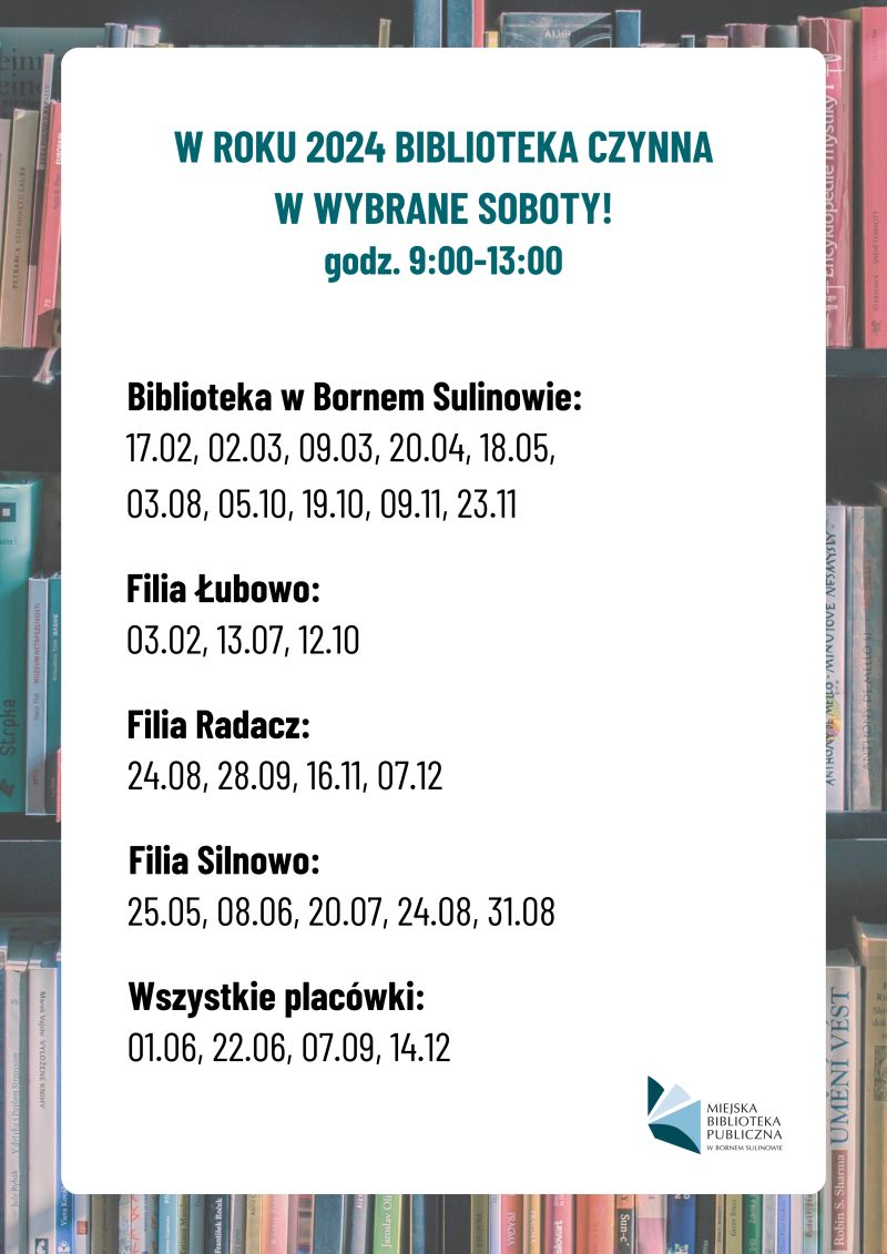 W roku 2024 biblioteka czynna w wybrane soboty w godz. 9:00-13:00! Biblioteka w Bornem Sulinowie: 17.02, 02.03, 09.03, 20.04, 18.05, 03.08, 05.10, 19.10, 09.11, 23.11; Filia Łubowo: 03.02, 13.07, 12.10; Filia Radacz: 24.08, 28.09, 16.11, 07.12; Filia Silnowo: 25.05, 08.06, 20.07, 24.08, 31.08; Wszystkie placówki: 01.06, 22.06, 07.09, 14.12